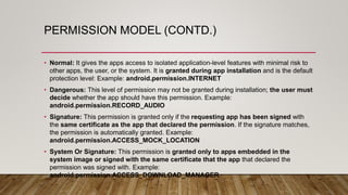 PERMISSION MODEL (CONTD.)
• Normal: It gives the apps access to isolated application-level features with minimal risk to
other apps, the user, or the system. It is granted during app installation and is the default
protection level: Example: android.permission.INTERNET
• Dangerous: This level of permission may not be granted during installation; the user must
decide whether the app should have this permission. Example:
android.permission.RECORD_AUDIO
• Signature: This permission is granted only if the requesting app has been signed with
the same certificate as the app that declared the permission. If the signature matches,
the permission is automatically granted. Example:
android.permission.ACCESS_MOCK_LOCATION
• System Or Signature: This permission is granted only to apps embedded in the
system image or signed with the same certificate that the app that declared the
permission was signed with. Example:
android.permission.ACCESS_DOWNLOAD_MANAGER
 