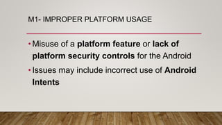 M1- IMPROPER PLATFORM USAGE
•Misuse of a platform feature or lack of
platform security controls for the Android
•Issues may include incorrect use of Android
Intents
 