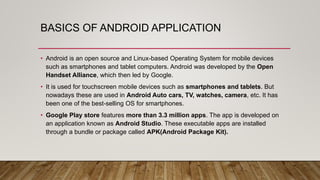 BASICS OF ANDROID APPLICATION
• Android is an open source and Linux-based Operating System for mobile devices
such as smartphones and tablet computers. Android was developed by the Open
Handset Alliance, which then led by Google.
• It is used for touchscreen mobile devices such as smartphones and tablets. But
nowadays these are used in Android Auto cars, TV, watches, camera, etc. It has
been one of the best-selling OS for smartphones.
• Google Play store features more than 3.3 million apps. The app is developed on
an application known as Android Studio. These executable apps are installed
through a bundle or package called APK(Android Package Kit).
 