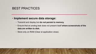 BEST PRACTICES
• Implement secure data storage:
• Transmit and display but do not persist to memory.
• Ensure that an analog leak does not present itself where screenshots of the
data are written to disk.
• Store only on RAM (Clear at application close).
 