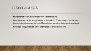 BEST PRACTICES
Implement Secure transmission of sensitive data
• Best practices call for app providers to use SSL/TLS effectively to secure the
transmission of passwords, login IDs and other sensitive data over the network.
• Leverage on application layer encryption to protect user data.
 