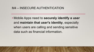 M4 – INSECURE AUTHENTICATION
• Mobile Apps need to securely identify a user
and maintain that user's identity, especially
when users are calling and sending sensitive
data such as financial information.
 