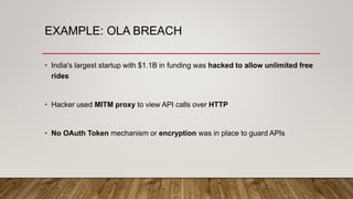 EXAMPLE: OLA BREACH
• India's largest startup with $1.1B in funding was hacked to allow unlimited free
rides
• Hacker used MITM proxy to view API calls over HTTP
• No OAuth Token mechanism or encryption was in place to guard APIs
 