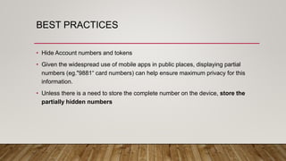 BEST PRACTICES
• Hide Account numbers and tokens
• Given the widespread use of mobile apps in public places, displaying partial
numbers (eg."9881“ card numbers) can help ensure maximum privacy for this
information.
• Unless there is a need to store the complete number on the device, store the
partially hidden numbers
 