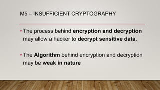 M5 – INSUFFICIENT CRYPTOGRAPHY
• The process behind encryption and decryption
may allow a hacker to decrypt sensitive data.
• The Algorithm behind encryption and decryption
may be weak in nature
 