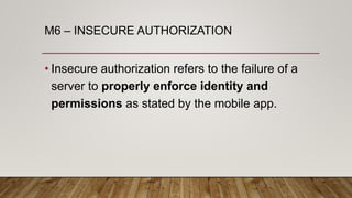M6 – INSECURE AUTHORIZATION
• Insecure authorization refers to the failure of a
server to properly enforce identity and
permissions as stated by the mobile app.
 