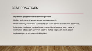 BEST PRACTICES
Implement proper web server configuration
• Certain settings on a webserver can increase security.
• One Commonly overlooked vulnerability on a web server is information disclosure.
• Information disclosure can lead to serious problems because every piece of
information attacks can gain from a server makes staging an attack easier.
• Implement proper access control in place
 