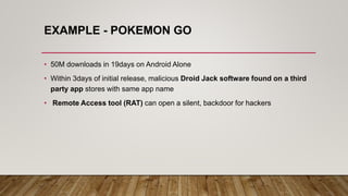 EXAMPLE - POKEMON GO
• 50M downloads in 19days on Android Alone
• Within 3days of initial release, malicious Droid Jack software found on a third
party app stores with same app name
• Remote Access tool (RAT) can open a silent, backdoor for hackers
 