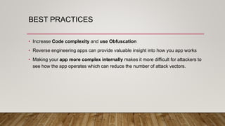 BEST PRACTICES
• Increase Code complexity and use Obfuscation
• Reverse engineering apps can provide valuable insight into how you app works
• Making your app more complex internally makes it more difficult for attackers to
see how the app operates which can reduce the number of attack vectors.
 
