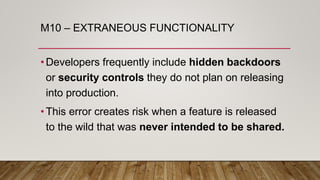M10 – EXTRANEOUS FUNCTIONALITY
•Developers frequently include hidden backdoors
or security controls they do not plan on releasing
into production.
•This error creates risk when a feature is released
to the wild that was never intended to be shared.
 
