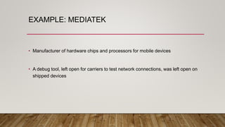 EXAMPLE: MEDIATEK
• Manufacturer of hardware chips and processors for mobile devices
• A debug tool, left open for carriers to test network connections, was left open on
shipped devices
 