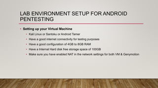 LAB ENVIRONMENT SETUP FOR ANDROID
PENTESTING
• Setting up your Virtual Machine
• Kali Linux or Santoku or Android Tamer
• Have a good internet connectivity for testing purposes
• Have a good configuration of 4GB to 8GB RAM
• Have a Internal Hard disk free storage space of 100GB
• Make sure you have enabled NAT in the network settings for both VM & Genymotion
 