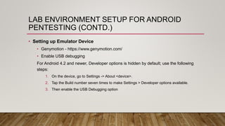 LAB ENVIRONMENT SETUP FOR ANDROID
PENTESTING (CONTD.)
• Setting up Emulator Device
• Genymotion - https://www.genymotion.com/
• Enable USB debugging
For Android 4.2 and newer, Developer options is hidden by default; use the following
steps:
1. On the device, go to Settings -> About <device>.
2. Tap the Build number seven times to make Settings > Developer options available.
3. Then enable the USB Debugging option
 