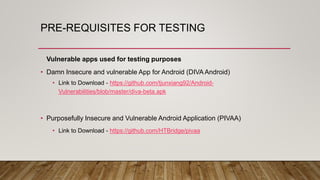 PRE-REQUISITES FOR TESTING
Vulnerable apps used for testing purposes
• Damn Insecure and vulnerable App for Android (DIVA Android)
• Link to Download - https://github.com/tjunxiang92/Android-
Vulnerabilities/blob/master/diva-beta.apk
• Purposefully Insecure and Vulnerable Android Application (PIVAA)
• Link to Download - https://github.com/HTBridge/pivaa
 