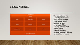 LINUX KERNEL
• The foundation of the
Android platform is the
Linux kernel. Using a
Linux kernel allows
Android to take
advantage of key
security features and
allows device
manufacturers to
develop hardware drivers
for a well-known kernel.
 