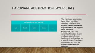 HARDWARE ABSTRACTION LAYER (HAL)
• The hardware abstraction
layer (HAL) provides
standard interfaces that
expose device hardware
capabilities to the higher-
level Java API
framework. The HAL
consists of multiple library
modules, each of which
implements an interface for
a specific type of hardware
component, such as the
camera or Bluetooth
module.
 
