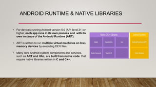 ANDROID RUNTIME & NATIVE LIBRARIES
• For devices running Android version 5.0 (API level 21) or
higher, each app runs in its own process and with its
own instance of the Android Runtime (ART).
• ART is written to run multiple virtual machines on low-
memory devices by executing DEX files.
• Many core Android system components and services,
such as ART and HAL, are built from native code that
require native libraries written in C and C++.
 