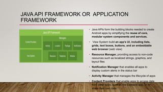 JAVA API FRAMEWORK OR APPLICATION
FRAMEWORK
• Java APIs form the building blocks needed to create
Android apps by simplifying the reuse of core,
modular system components and services.
• View System build an app’s UI, including lists,
grids, text boxes, buttons, and an embeddable
web browser (web view)
• Resource Manager, providing access to non-code
resources such as localized strings, graphics, and
layout files
• Notification Manager that enables all apps to
display custom alerts in the status bar
• Activity Manager that manages the lifecycle of apps
• Content Providers that enable apps to access data
from other apps, such as the Contacts app, or to
share their own data
 