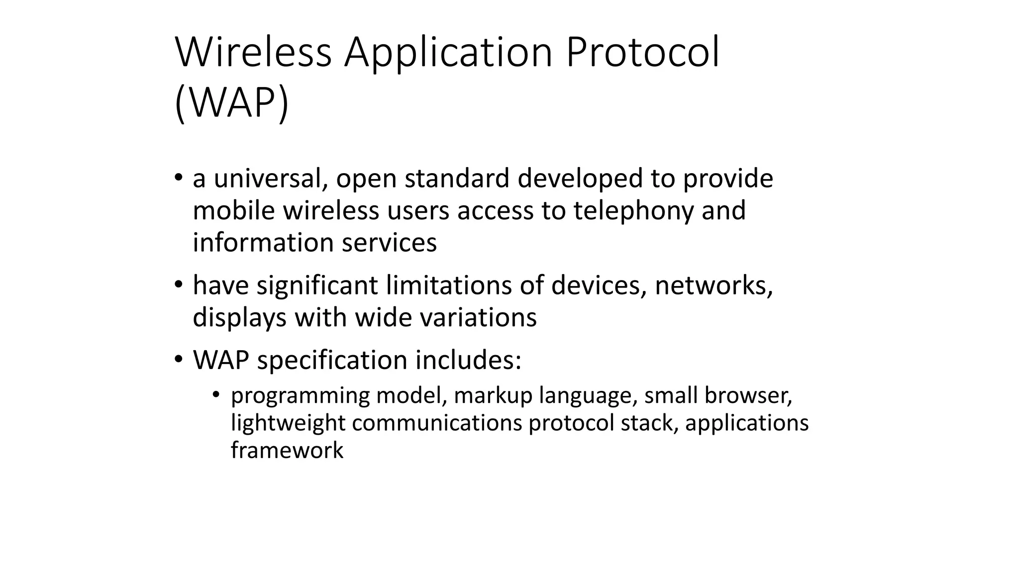 Wireless Application Protocol
(WAP)
• a universal, open standard developed to provide
mobile wireless users access to telephony and
information services
• have significant limitations of devices, networks,
displays with wide variations
• WAP specification includes:
• programming model, markup language, small browser,
lightweight communications protocol stack, applications
framework
 