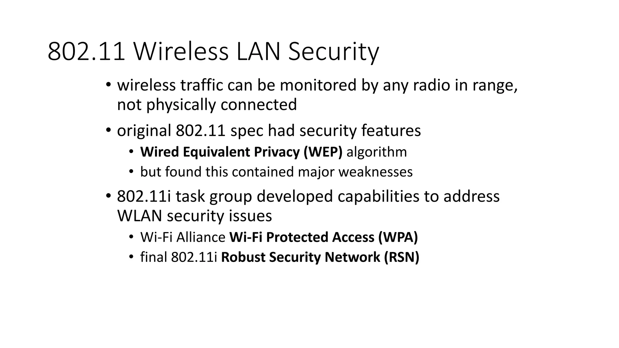 802.11 Wireless LAN Security
• wireless traffic can be monitored by any radio in range,
not physically connected
• original 802.11 spec had security features
• Wired Equivalent Privacy (WEP) algorithm
• but found this contained major weaknesses
• 802.11i task group developed capabilities to address
WLAN security issues
• Wi-Fi Alliance Wi-Fi Protected Access (WPA)
• final 802.11i Robust Security Network (RSN)
 