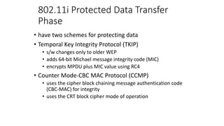 802.11i Protected Data Transfer
Phase
• have two schemes for protecting data
• Temporal Key Integrity Protocol (TKIP)
• s/w changes only to older WEP
• adds 64-bit Michael message integrity code (MIC)
• encrypts MPDU plus MIC value using RC4
• Counter Mode-CBC MAC Protocol (CCMP)
• uses the cipher block chaining message authentication code
(CBC-MAC) for integrity
• uses the CRT block cipher mode of operation
 