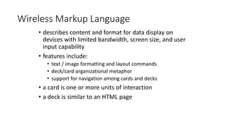 Wireless Markup Language
• describes content and format for data display on
devices with limited bandwidth, screen size, and user
input capability
• features include:
• text / image formatting and layout commands
• deck/card organizational metaphor
• support for navigation among cards and decks
• a card is one or more units of interaction
• a deck is similar to an HTML page
 