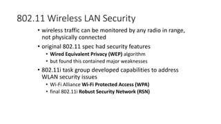 802.11 Wireless LAN Security
• wireless traffic can be monitored by any radio in range,
not physically connected
• original 802.11 spec had security features
• Wired Equivalent Privacy (WEP) algorithm
• but found this contained major weaknesses
• 802.11i task group developed capabilities to address
WLAN security issues
• Wi-Fi Alliance Wi-Fi Protected Access (WPA)
• final 802.11i Robust Security Network (RSN)
 