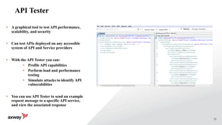 21
API Tester
• A graphical tool to test API performance,
scalability, and security
• Can test APIs deployed on any accessible
system of API and Service providers
• With the API Tester you can:
• Profile API capabilities
• Perform load and performance
testing
• Simulate attacks to identify API
vulnerabilities
• You can use API Tester to send an example
request message to a specific API service,
and view the associated response
 