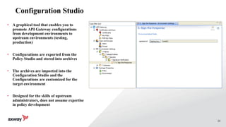 22
Configuration Studio
• A graphical tool that enables you to
promote API Gateway configurations
from development environments to
upstream environments (testing,
production)
• Configurations are exported from the
Policy Studio and stored into archives
• The archives are imported into the
Configuration Studio and the
Configurations are customized for the
target environment
• Designed for the skills of upstream
administrators, does not assume expertise
in policy development
 
