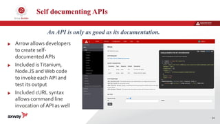 24
An API is only as good as its documentation.
Self documenting APIs
Arrow allows developers
to create self-
documented APIs
Included isTitanium,
Node.JS andWeb code
to invoke each API and
test its output
Included cURL syntax
allows command line
invocation of API as well
 