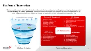 3
Platform of Innovation
* Courtesy IDC
Platform Evolution Platform of Innovation
There are multiple products that can form the platform of Innovation but the most important one that glues everything together and provides
the FOUNDATION for it is API Management, as it not only enables the enterprise to do innovation but also provides a wrapper for the
1st and 2nd generation platforms so that you can leverage the functionality provided by those platforms in a modern way.
 