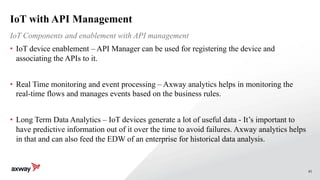 41
IoT with API Management
• IoT device enablement – API Manager can be used for registering the device and
associating the APIs to it.
• Real Time monitoring and event processing – Axway analytics helps in monitoring the
real-time flows and manages events based on the business rules.
• Long Term Data Analytics – IoT devices generate a lot of useful data - It’s important to
have predictive information out of it over the time to avoid failures. Axway analytics helps
in that and can also feed the EDW of an enterprise for historical data analysis.
IoT Components and enablement with API management
 