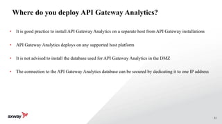 53
Where do you deploy API Gateway Analytics?
• It is good practice to install API Gateway Analytics on a separate host from API Gateway installations
• API Gateway Analytics deploys on any supported host platform
• It is not advised to install the database used for API Gateway Analytics in the DMZ
• The connection to the API Gateway Analytics database can be secured by dedicating it to one IP address
 