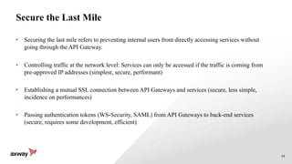 54
Secure the Last Mile
• Securing the last mile refers to preventing internal users from directly accessing services without
going through the API Gateway.
• Controlling traffic at the network level: Services can only be accessed if the traffic is coming from
pre-approved IP addresses (simplest, secure, performant)
• Establishing a mutual SSL connection between API Gateways and services (secure, less simple,
incidence on performances)
• Passing authentication tokens (WS-Security, SAML) from API Gateways to back-end services
(secure, requires some development, efficient)
 
