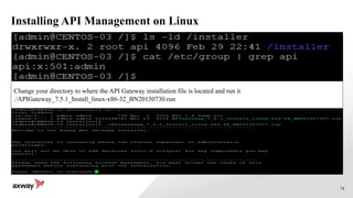 74
Installing API Management on Linux
./APIGateway_7.4.1_Install_linux-x86-32_BN20150730.run
Change your directory to where the API Gateway installation file is located and run it
./APIGateway_7.5.1_Install_linux-x86-32_BN20150730.run
 