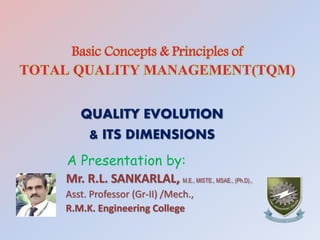 Basic Concepts & Principles of
TOTAL QUALITY MANAGEMENT(TQM)
QUALITY EVOLUTION
& ITS DIMENSIONS
A Presentation by:
Mr. R.L. SANKARLAL, M.E., MISTE., MSAE., (Ph.D).,
Asst. Professor (Gr-II) /Mech.,
R.M.K. Engineering College
 