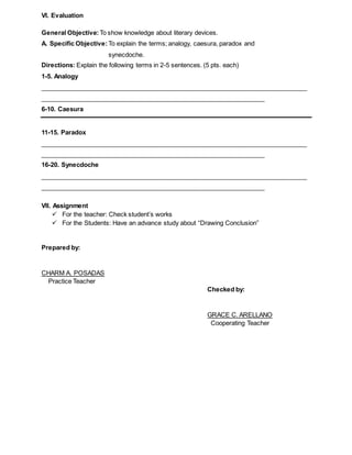 VI. Evaluation
General Objective:To show knowledge about literary devices.
A. Specific Objective: To explain the terms; analogy, caesura, paradox and
synecdoche.
Directions: Explain the following terms in 2-5 sentences. (5 pts. each)
1-5. Analogy
____________________________________________________________________________
________________________________________________________________
6-10. Caesura
11-15. Paradox
____________________________________________________________________________
________________________________________________________________
16-20. Synecdoche
____________________________________________________________________________
________________________________________________________________
VII. Assignment
 For the teacher: Check student’s works
 For the Students: Have an advance study about “Drawing Conclusion”
Prepared by:
CHARM A. POSADAS
Practice Teacher
Checked by:
GRACE C. ARELLANO
Cooperating Teacher
 