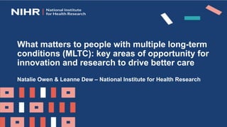 What matters to people with multiple long-term
conditions (MLTC): key areas of opportunity for
innovation and research to drive better care
Natalie Owen & Leanne Dew – National Institute for Health Research
 