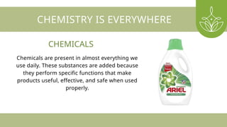 CHEMISTRY IS EVERYWHERE
Chemicals are present in almost everything we
use daily. These substances are added because
they perform specific functions that make
products useful, effective, and safe when used
properly.
CHEMICALS
 