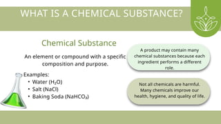 An element or compound with a specific
composition and purpose.
Examples:
• Water (H₂O)
• Salt (NaCl)
• Baking Soda (NaHCO₃)
A product may contain many
chemical substances because each
ingredient performs a different
role.
Not all chemicals are harmful.
Many chemicals improve our
health, hygiene, and quality of life.
WHAT IS A CHEMICAL SUBSTANCE?
Chemical Substance
 