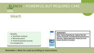 BLEACH – POWERFUL BUT REQUIRES CARE
Benefits
✔ Disinfects surfaces
✔ Removes stains
✔ Prevents disease-causing
microorganisms
bleach
Reminder Must be used according to instructions.
⚠
 