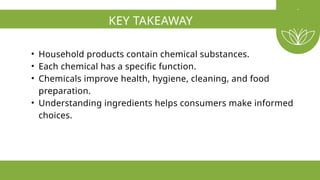 KEY TAKEAWAY
• Household products contain chemical substances.
• Each chemical has a specific function.
• Chemicals improve health, hygiene, cleaning, and food
preparation.
• Understanding ingredients helps consumers make informed
choices.
 