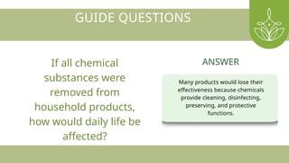 GUIDE QUESTIONS
If all chemical
substances were
removed from
household products,
how would daily life be
affected?
Many products would lose their
effectiveness because chemicals
provide cleaning, disinfecting,
preserving, and protective
functions.
ANSWER
 