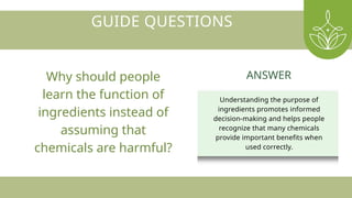 GUIDE QUESTIONS
Why should people
learn the function of
ingredients instead of
assuming that
chemicals are harmful?
Understanding the purpose of
ingredients promotes informed
decision-making and helps people
recognize that many chemicals
provide important benefits when
used correctly.
ANSWER
 