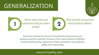 GENERALIZATION
natural healthy skin
What new chemical
substance did you learn
today?
Why should consumers
read product labels?
Chemical substances found in household and personal care
products perform specific functions that make products effective.
Understanding these substances helps consumers use products
safely and responsibly
 