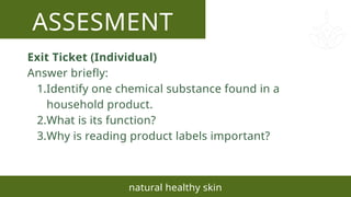 ASSESMENT
natural healthy skin
Exit Ticket (Individual)
Answer briefly:
1.Identify one chemical substance found in a
household product.
2.What is its function?
3.Why is reading product labels important?
 