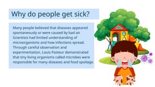 Why do people get sick?
Many people believed that diseases appeared
spontaneously or were caused by bad air.
Scientists had limited understanding of
microorganisms and how infections spread.
Through careful observation and
experimentation, Louis Pasteur demonstrated
that tiny living organisms called microbes were
responsible for many diseases and food spoilage.
 
