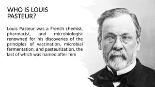 WHO IS LOUIS
PASTEUR?
Louis Pasteur was a French chemist,
pharmacist, and microbiologist
renowned for his discoveries of the
principles of vaccination, microbial
fermentation, and pasteurization, the
last of which was named after him.
 