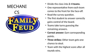 MECHANI
CS
• Divide the class into 2–4 teams.
• One representative from each team
comes to the front for the face-off.
• Read the survey question.
• The first student to answer correctly
gains control of the board.
• Teams take turns guessing the
remaining answers.
• Correct answer: Earn corresponding
points.
• Three strikes: Other team gets one
chance to steal.
• Team with the highest score after all
rounds wins.
 