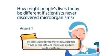 How might people’s lives today
be different if scientists never
discovered microorganisms?
Answer!
Diseases would spread more easily, hospitals
would be less safe, and many food products
would spoil faster.
 
